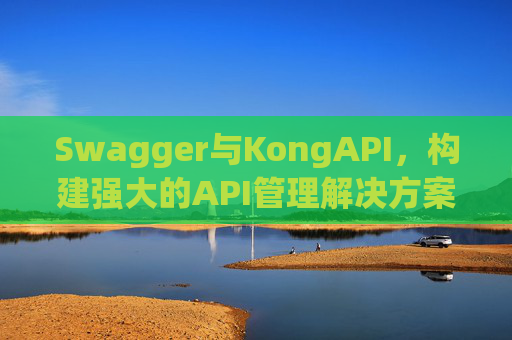 Swagger与KongAPI,构建强大的API管理解决方案